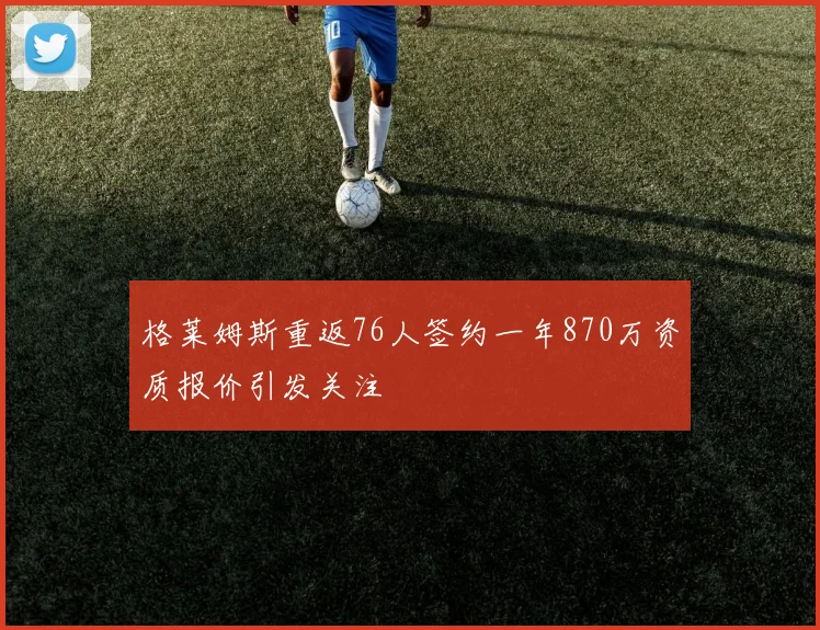 格莱姆斯重返76人签约一年870万资质报价引发关注