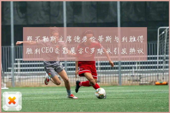 那不勒斯主席德劳伦蒂斯与利雅得胜利CEO合影展示C罗球衣引发热议