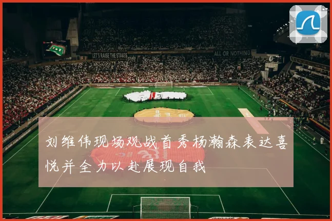 刘维伟现场观战首秀杨瀚森表达喜悦并全力以赴展现自我