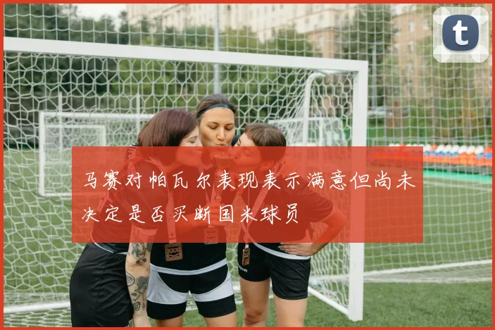 马赛对帕瓦尔表现表示满意但尚未决定是否买断国米球员