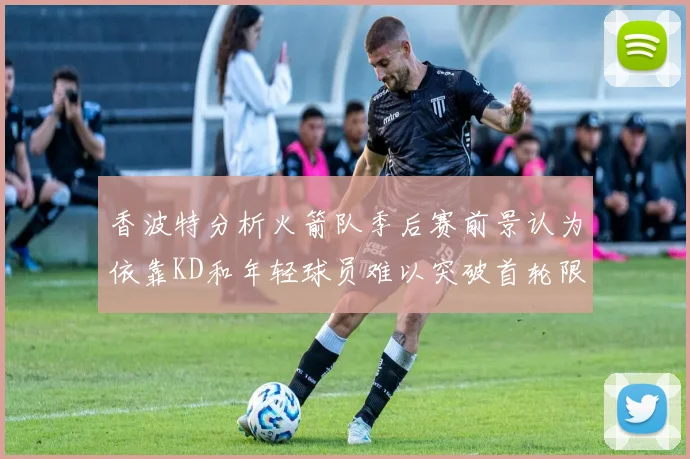 香波特分析火箭队季后赛前景认为依靠KD和年轻球员难以突破首轮限制