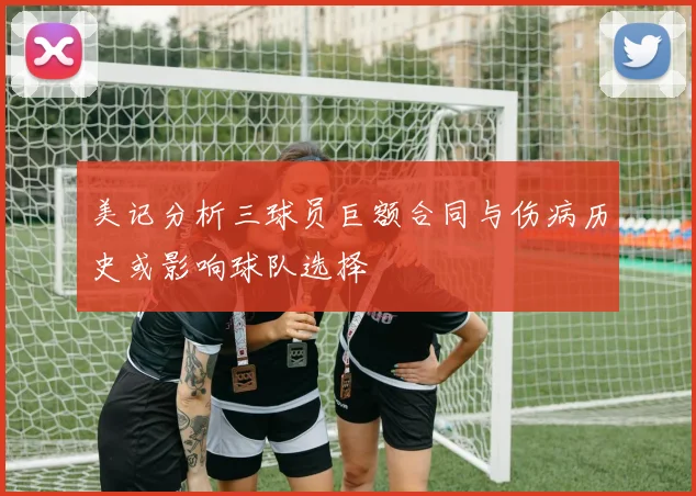 美记分析三球员巨额合同与伤病历史或影响球队选择