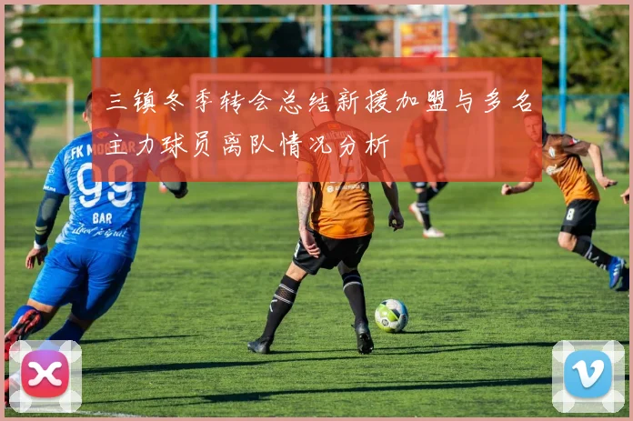 三镇冬季转会总结新援加盟与多名主力球员离队情况分析
