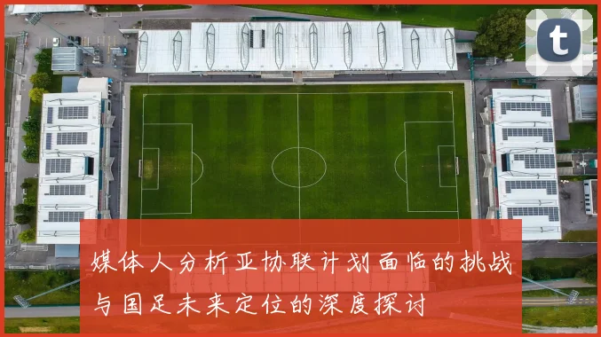 媒体人分析亚协联计划面临的挑战与国足未来定位的深度探讨