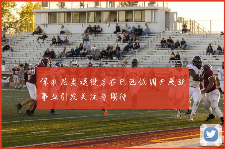 保利尼奥退役后在巴西低调开展新事业引发关注与期待