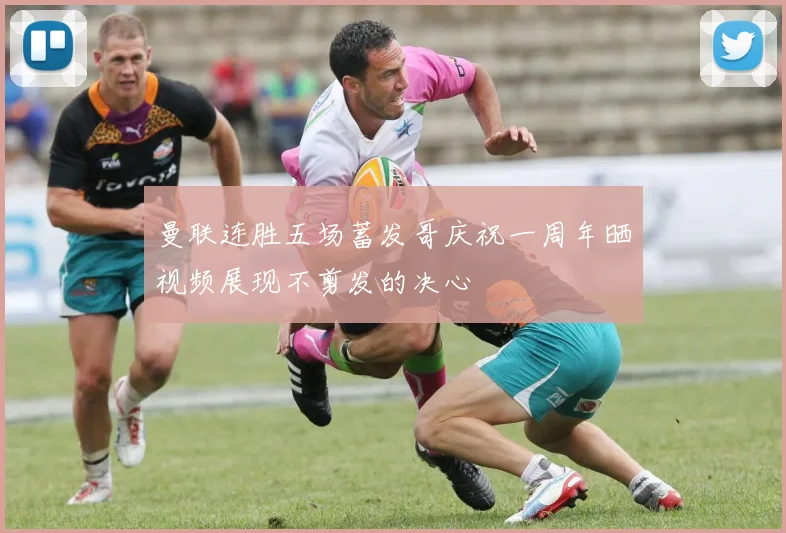 曼联连胜五场蓄发哥庆祝一周年晒视频展现不剪发的决心