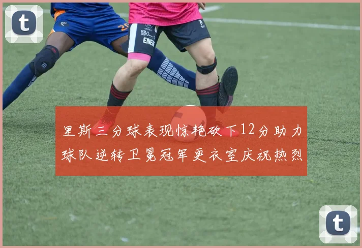 里斯三分球表现惊艳砍下12分助力球队逆转卫冕冠军更衣室庆祝热烈