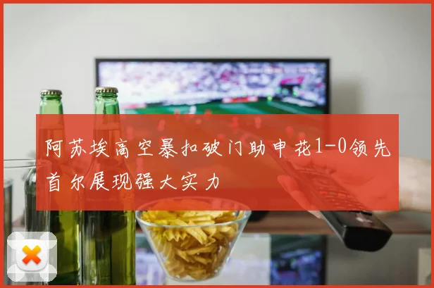 阿苏埃高空暴扣破门助申花1-0领先首尔展现强大实力