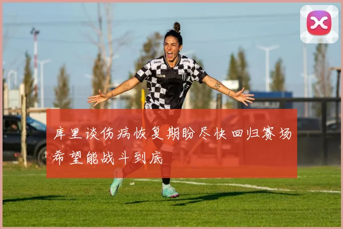库里谈伤病恢复期盼尽快回归赛场希望能战斗到底