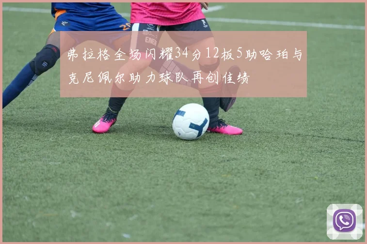 弗拉格全场闪耀34分12板5助哈珀与克尼佩尔助力球队再创佳绩