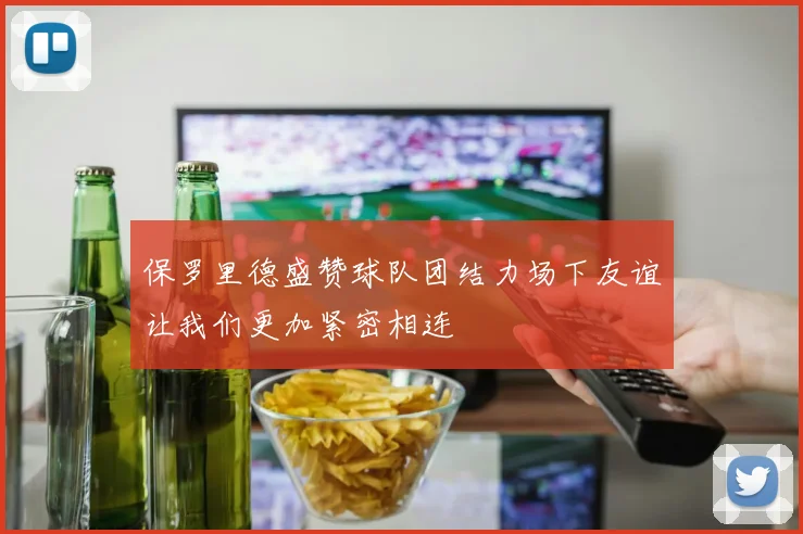 保罗里德盛赞球队团结力场下友谊让我们更加紧密相连