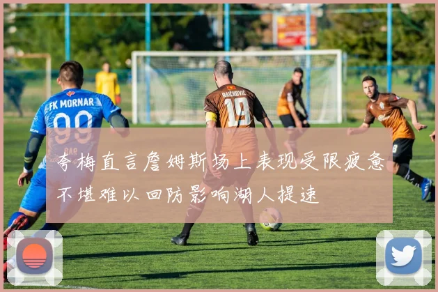 夸梅直言詹姆斯场上表现受限疲惫不堪难以回防影响湖人提速