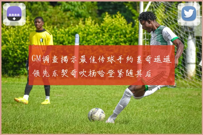 GM调查揭示最佳传球手约基奇遥遥领先东契奇吹杨哈登紧随其后