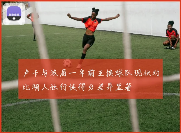 卢卡与浓眉一年前互换球队现状对比湖人独行侠得分差异显著
