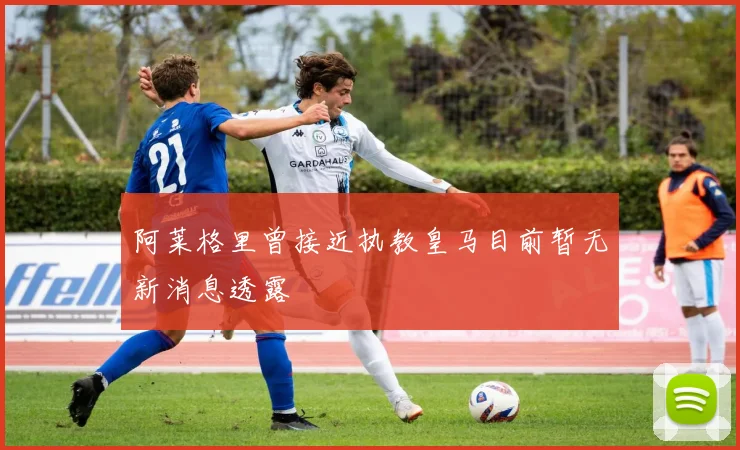 阿莱格里曾接近执教皇马目前暂无新消息透露