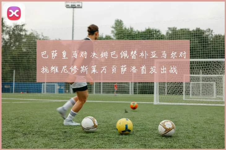 巴萨皇马对决姆巴佩替补亚马尔对抗维尼修斯莱万贡萨洛首发出战