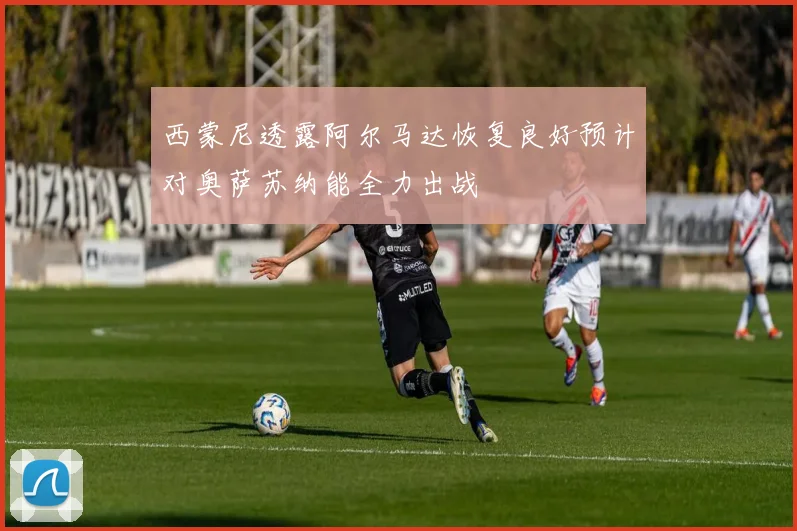 西蒙尼透露阿尔马达恢复良好预计对奥萨苏纳能全力出战