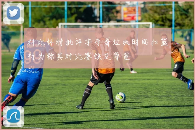 科比怀特批评字母哥垃圾时间扣篮行为称其对比赛缺乏尊重