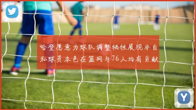 哈登愿意为球队调整牺牲展现非自私球员本色在篮网与76人均有贡献