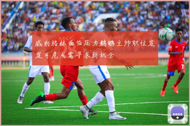 威利格林面临压力鹈鹕主帅职位岌岌可危或需寻求新机会
