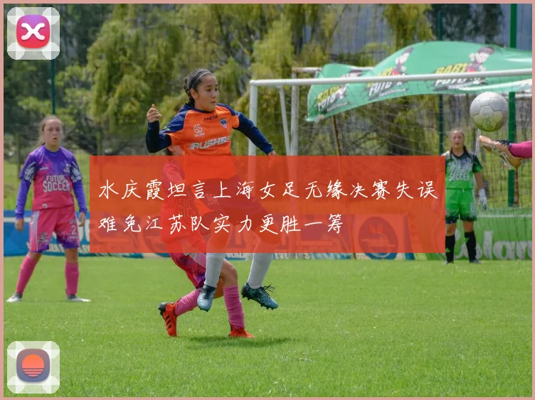 水庆霞坦言上海女足无缘决赛失误难免江苏队实力更胜一筹