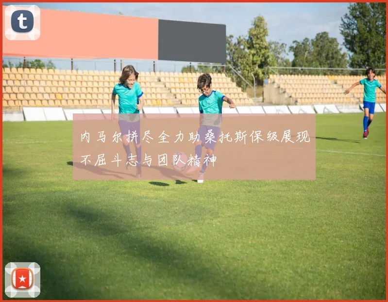 内马尔拼尽全力助桑托斯保级展现不屈斗志与团队精神