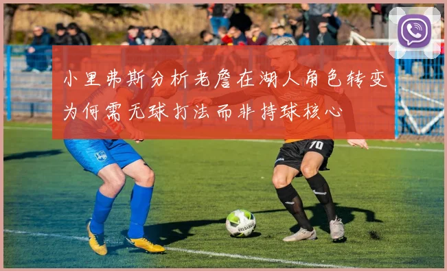 小里弗斯分析老詹在湖人角色转变为何需无球打法而非持球核心