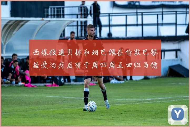 西媒报道贝林和姆巴佩在伦敦巴黎接受治疗后将于周四周五回归马德里