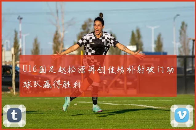 U16国足赵松源再创佳绩补射破门助球队赢得胜利
