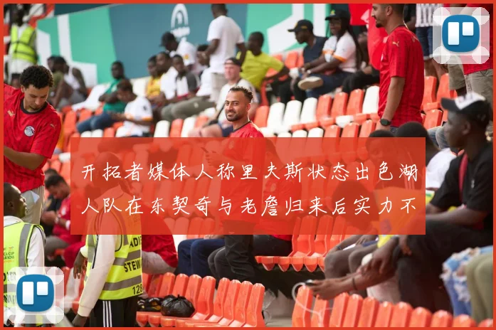 开拓者媒体人称里夫斯状态出色湖人队在东契奇与老詹归来后实力不容小觑