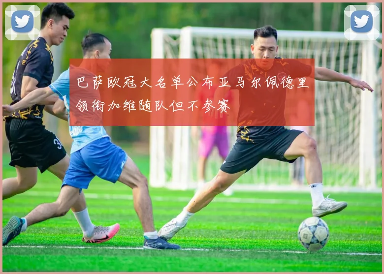 巴萨欧冠大名单公布亚马尔佩德里领衔加维随队但不参赛