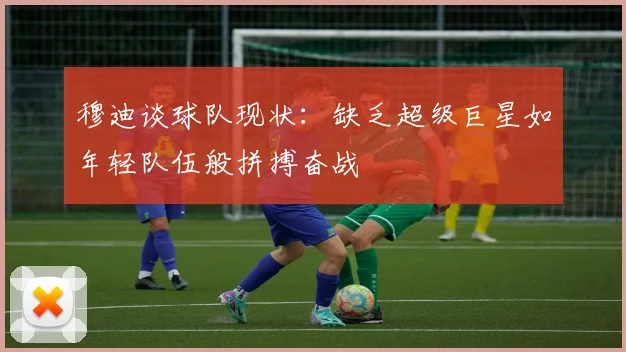 穆迪谈球队现状：缺乏超级巨星如年轻队伍般拼搏奋战