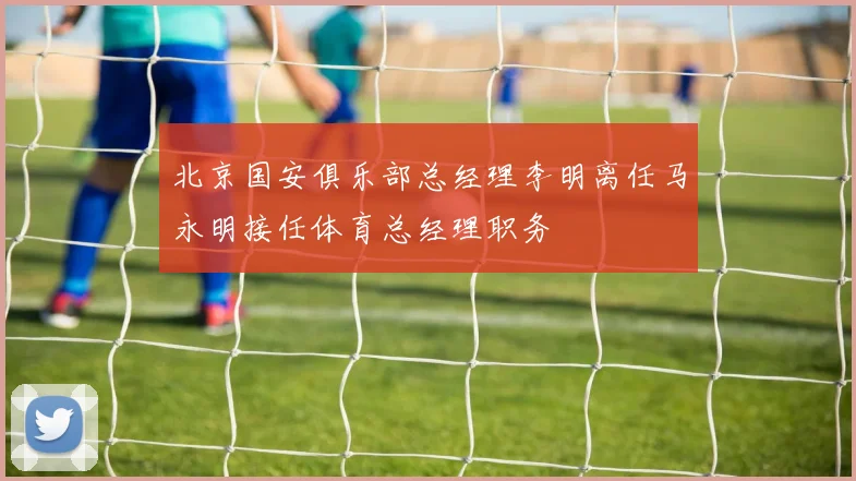 北京国安俱乐部总经理李明离任马永明接任体育总经理职务