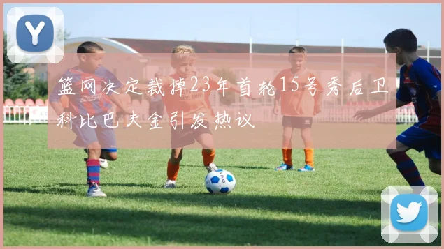 篮网决定裁掉23年首轮15号秀后卫科比巴夫金引发热议