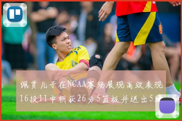 佩贾儿子在NCAA赛场展现高效表现16投11中斩获26分5篮板并送出5次失误