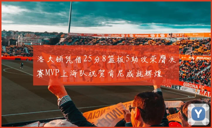 洛夫顿凭借25分8篮板5助攻荣膺决赛MVP上海队祝贺肯尼成就辉煌