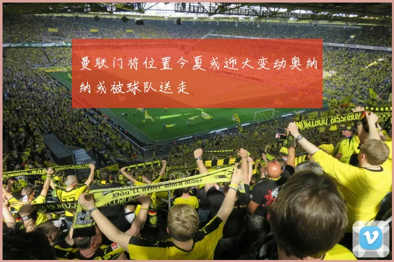 曼联门将位置今夏或迎大变动奥纳纳或被球队送走