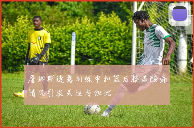 詹姆斯透露训练中扣篮后膝盖酸痛情况引发关注与担忧
