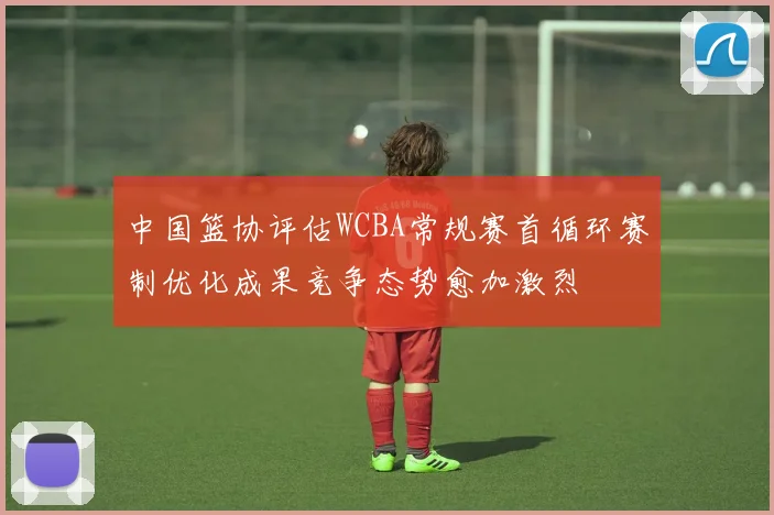 中国篮协评估WCBA常规赛首循环赛制优化成果竞争态势愈加激烈