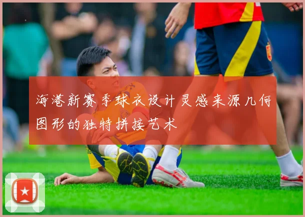 海港新赛季球衣设计灵感来源几何图形的独特拼接艺术