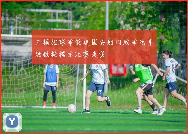 三镇控球率低迷国安射门效率高半场数据揭示比赛走势