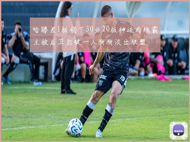 哈滕差1板创下30分20板神迹内线霸主被后卫打破一人渐渐淡出联盟