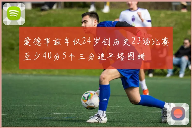 爱德华兹年仅24岁创历史23场比赛至少40分5个三分追平塔图姆