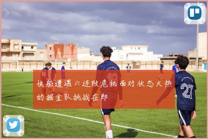 快船遭遇六连败危机面对状态火热的掘金队挑战在即