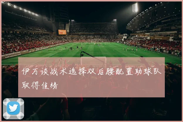 伊万谈战术选择双后腰配置助球队取得佳绩